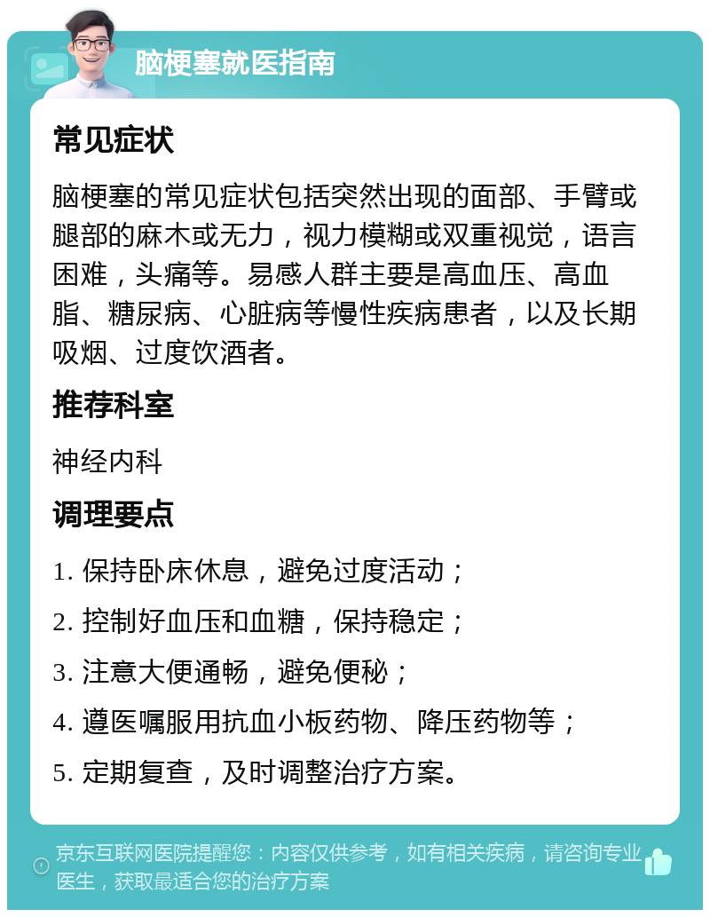 脑梗塞就医指南 常见症状 脑梗塞的常见症状包括突然出现的面部、手臂或腿部的麻木或无力，视力模糊或双重视觉，语言困难，头痛等。易感人群主要是高血压、高血脂、糖尿病、心脏病等慢性疾病患者，以及长期吸烟、过度饮酒者。 推荐科室 神经内科 调理要点 1. 保持卧床休息，避免过度活动； 2. 控制好血压和血糖，保持稳定； 3. 注意大便通畅，避免便秘； 4. 遵医嘱服用抗血小板药物、降压药物等； 5. 定期复查，及时调整治疗方案。