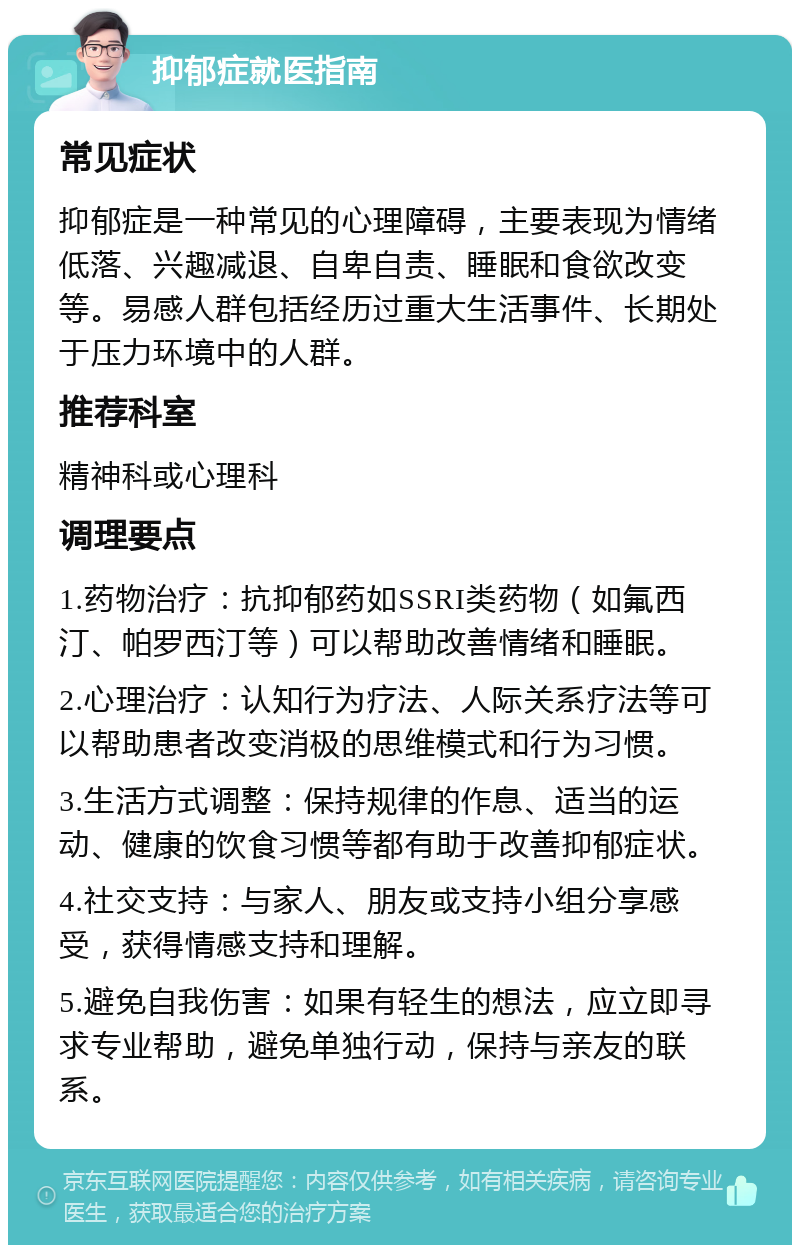 抑郁症就医指南 常见症状 抑郁症是一种常见的心理障碍，主要表现为情绪低落、兴趣减退、自卑自责、睡眠和食欲改变等。易感人群包括经历过重大生活事件、长期处于压力环境中的人群。 推荐科室 精神科或心理科 调理要点 1.药物治疗：抗抑郁药如SSRI类药物（如氟西汀、帕罗西汀等）可以帮助改善情绪和睡眠。 2.心理治疗：认知行为疗法、人际关系疗法等可以帮助患者改变消极的思维模式和行为习惯。 3.生活方式调整：保持规律的作息、适当的运动、健康的饮食习惯等都有助于改善抑郁症状。 4.社交支持：与家人、朋友或支持小组分享感受，获得情感支持和理解。 5.避免自我伤害：如果有轻生的想法，应立即寻求专业帮助，避免单独行动，保持与亲友的联系。