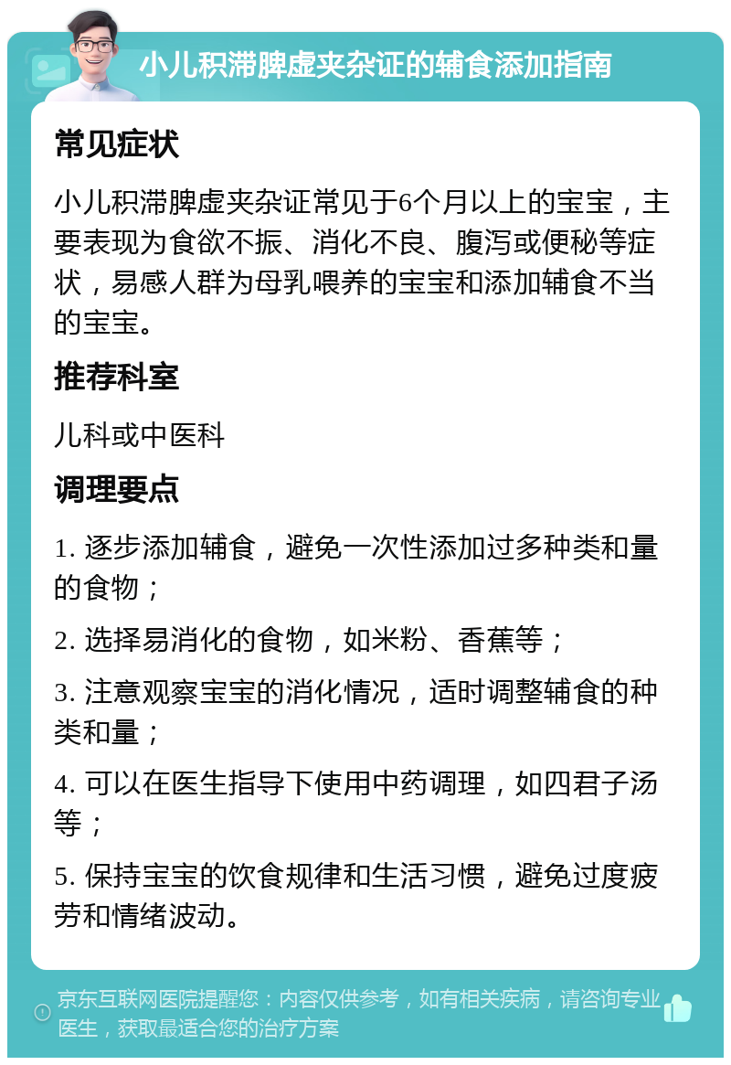 小儿积滞脾虚夹杂证的辅食添加指南 常见症状 小儿积滞脾虚夹杂证常见于6个月以上的宝宝，主要表现为食欲不振、消化不良、腹泻或便秘等症状，易感人群为母乳喂养的宝宝和添加辅食不当的宝宝。 推荐科室 儿科或中医科 调理要点 1. 逐步添加辅食，避免一次性添加过多种类和量的食物； 2. 选择易消化的食物，如米粉、香蕉等； 3. 注意观察宝宝的消化情况，适时调整辅食的种类和量； 4. 可以在医生指导下使用中药调理，如四君子汤等； 5. 保持宝宝的饮食规律和生活习惯，避免过度疲劳和情绪波动。