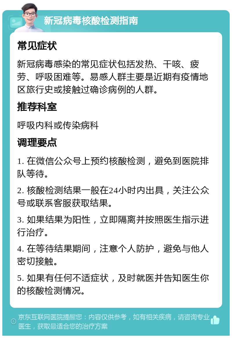 新冠病毒核酸检测指南 常见症状 新冠病毒感染的常见症状包括发热、干咳、疲劳、呼吸困难等。易感人群主要是近期有疫情地区旅行史或接触过确诊病例的人群。 推荐科室 呼吸内科或传染病科 调理要点 1. 在微信公众号上预约核酸检测，避免到医院排队等待。 2. 核酸检测结果一般在24小时内出具，关注公众号或联系客服获取结果。 3. 如果结果为阳性，立即隔离并按照医生指示进行治疗。 4. 在等待结果期间，注意个人防护，避免与他人密切接触。 5. 如果有任何不适症状，及时就医并告知医生你的核酸检测情况。