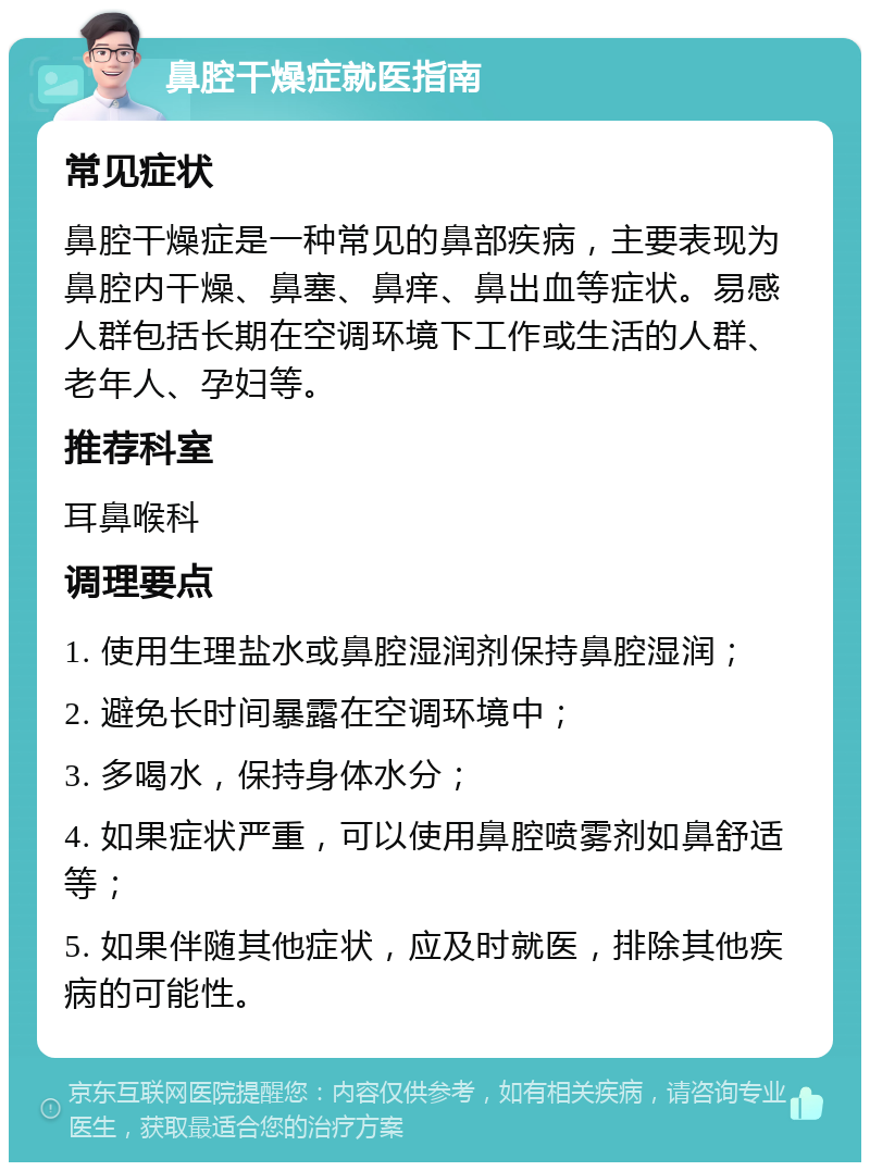 鼻腔干燥症就医指南 常见症状 鼻腔干燥症是一种常见的鼻部疾病，主要表现为鼻腔内干燥、鼻塞、鼻痒、鼻出血等症状。易感人群包括长期在空调环境下工作或生活的人群、老年人、孕妇等。 推荐科室 耳鼻喉科 调理要点 1. 使用生理盐水或鼻腔湿润剂保持鼻腔湿润； 2. 避免长时间暴露在空调环境中； 3. 多喝水，保持身体水分； 4. 如果症状严重，可以使用鼻腔喷雾剂如鼻舒适等； 5. 如果伴随其他症状，应及时就医，排除其他疾病的可能性。