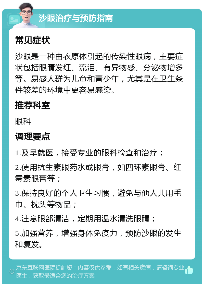 沙眼治疗与预防指南 常见症状 沙眼是一种由衣原体引起的传染性眼病，主要症状包括眼睛发红、流泪、有异物感、分泌物增多等。易感人群为儿童和青少年，尤其是在卫生条件较差的环境中更容易感染。 推荐科室 眼科 调理要点 1.及早就医，接受专业的眼科检查和治疗； 2.使用抗生素眼药水或眼膏，如四环素眼膏、红霉素眼膏等； 3.保持良好的个人卫生习惯，避免与他人共用毛巾、枕头等物品； 4.注意眼部清洁，定期用温水清洗眼睛； 5.加强营养，增强身体免疫力，预防沙眼的发生和复发。