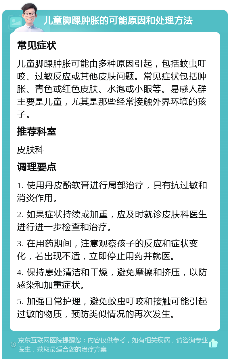 儿童脚踝肿胀的可能原因和处理方法 常见症状 儿童脚踝肿胀可能由多种原因引起，包括蚊虫叮咬、过敏反应或其他皮肤问题。常见症状包括肿胀、青色或红色皮肤、水泡或小眼等。易感人群主要是儿童，尤其是那些经常接触外界环境的孩子。 推荐科室 皮肤科 调理要点 1. 使用丹皮酚软膏进行局部治疗，具有抗过敏和消炎作用。 2. 如果症状持续或加重，应及时就诊皮肤科医生进行进一步检查和治疗。 3. 在用药期间，注意观察孩子的反应和症状变化，若出现不适，立即停止用药并就医。 4. 保持患处清洁和干燥，避免摩擦和挤压，以防感染和加重症状。 5. 加强日常护理，避免蚊虫叮咬和接触可能引起过敏的物质，预防类似情况的再次发生。