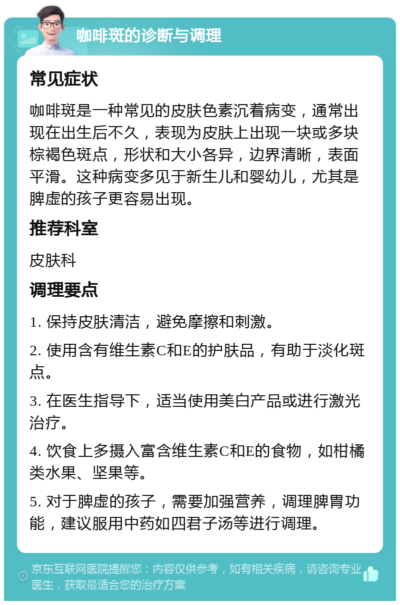 咖啡斑的诊断与调理 常见症状 咖啡斑是一种常见的皮肤色素沉着病变，通常出现在出生后不久，表现为皮肤上出现一块或多块棕褐色斑点，形状和大小各异，边界清晰，表面平滑。这种病变多见于新生儿和婴幼儿，尤其是脾虚的孩子更容易出现。 推荐科室 皮肤科 调理要点 1. 保持皮肤清洁，避免摩擦和刺激。 2. 使用含有维生素C和E的护肤品，有助于淡化斑点。 3. 在医生指导下，适当使用美白产品或进行激光治疗。 4. 饮食上多摄入富含维生素C和E的食物，如柑橘类水果、坚果等。 5. 对于脾虚的孩子，需要加强营养，调理脾胃功能，建议服用中药如四君子汤等进行调理。