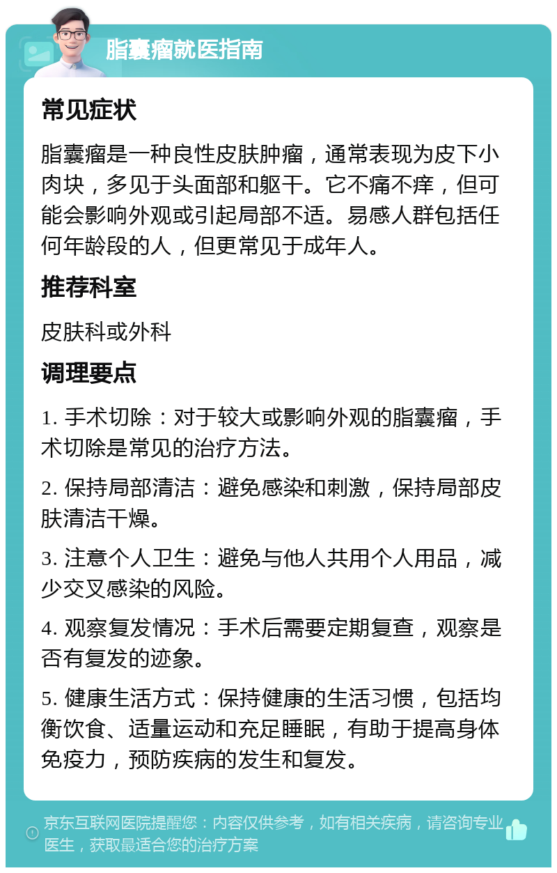 脂囊瘤就医指南 常见症状 脂囊瘤是一种良性皮肤肿瘤，通常表现为皮下小肉块，多见于头面部和躯干。它不痛不痒，但可能会影响外观或引起局部不适。易感人群包括任何年龄段的人，但更常见于成年人。 推荐科室 皮肤科或外科 调理要点 1. 手术切除：对于较大或影响外观的脂囊瘤，手术切除是常见的治疗方法。 2. 保持局部清洁：避免感染和刺激，保持局部皮肤清洁干燥。 3. 注意个人卫生：避免与他人共用个人用品，减少交叉感染的风险。 4. 观察复发情况：手术后需要定期复查，观察是否有复发的迹象。 5. 健康生活方式：保持健康的生活习惯，包括均衡饮食、适量运动和充足睡眠，有助于提高身体免疫力，预防疾病的发生和复发。