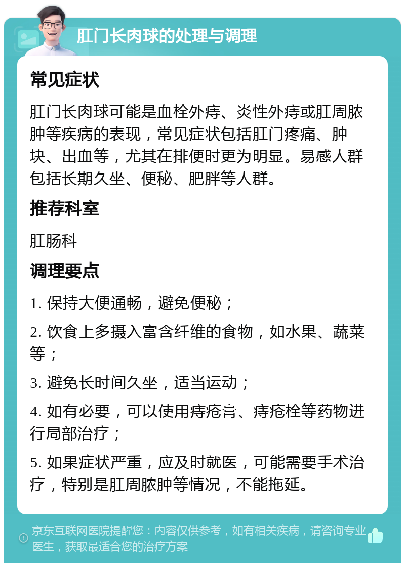 肛门长肉球的处理与调理 常见症状 肛门长肉球可能是血栓外痔、炎性外痔或肛周脓肿等疾病的表现，常见症状包括肛门疼痛、肿块、出血等，尤其在排便时更为明显。易感人群包括长期久坐、便秘、肥胖等人群。 推荐科室 肛肠科 调理要点 1. 保持大便通畅，避免便秘； 2. 饮食上多摄入富含纤维的食物，如水果、蔬菜等； 3. 避免长时间久坐，适当运动； 4. 如有必要，可以使用痔疮膏、痔疮栓等药物进行局部治疗； 5. 如果症状严重，应及时就医，可能需要手术治疗，特别是肛周脓肿等情况，不能拖延。