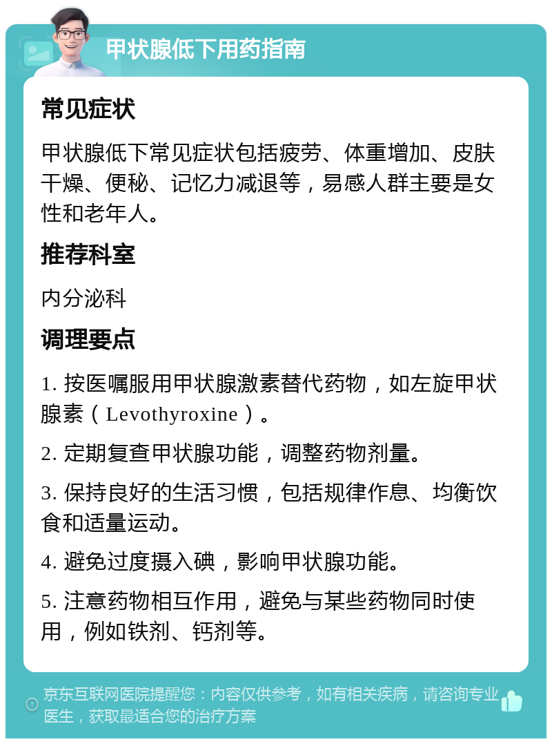 甲状腺低下用药指南 常见症状 甲状腺低下常见症状包括疲劳、体重增加、皮肤干燥、便秘、记忆力减退等，易感人群主要是女性和老年人。 推荐科室 内分泌科 调理要点 1. 按医嘱服用甲状腺激素替代药物，如左旋甲状腺素（Levothyroxine）。 2. 定期复查甲状腺功能，调整药物剂量。 3. 保持良好的生活习惯，包括规律作息、均衡饮食和适量运动。 4. 避免过度摄入碘，影响甲状腺功能。 5. 注意药物相互作用，避免与某些药物同时使用，例如铁剂、钙剂等。