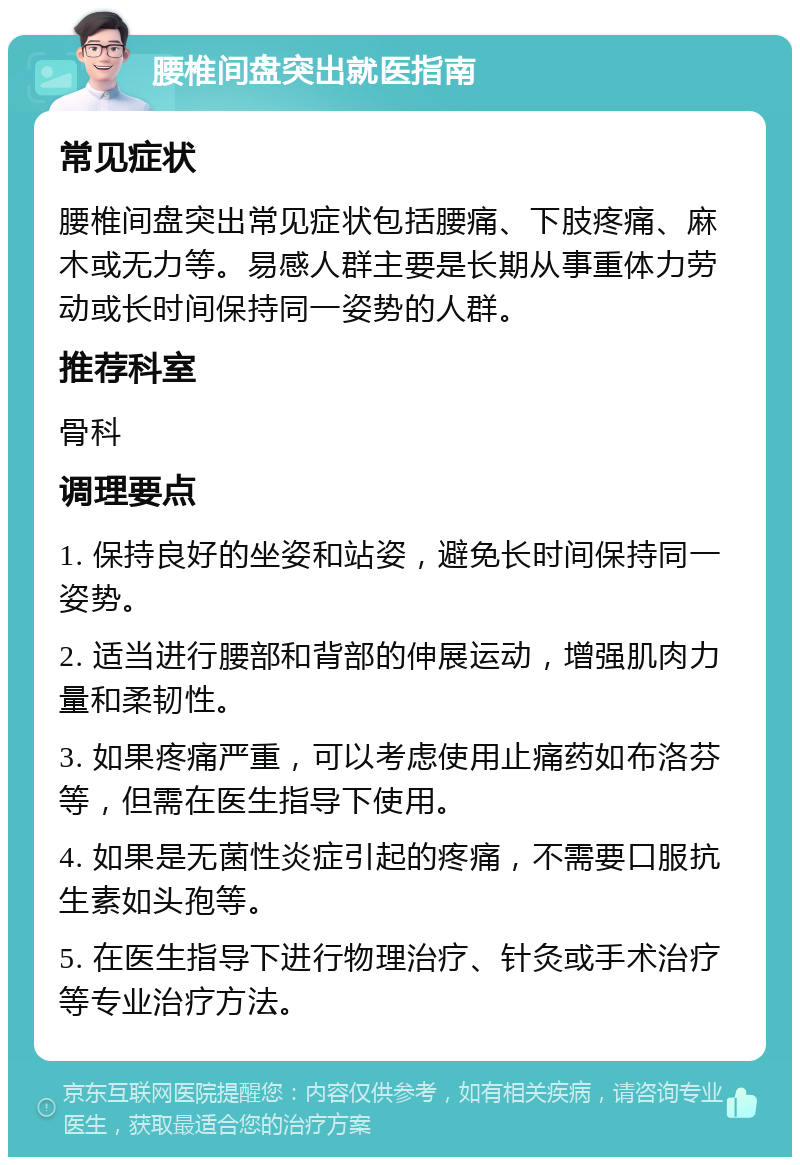 腰椎间盘突出就医指南 常见症状 腰椎间盘突出常见症状包括腰痛、下肢疼痛、麻木或无力等。易感人群主要是长期从事重体力劳动或长时间保持同一姿势的人群。 推荐科室 骨科 调理要点 1. 保持良好的坐姿和站姿，避免长时间保持同一姿势。 2. 适当进行腰部和背部的伸展运动，增强肌肉力量和柔韧性。 3. 如果疼痛严重，可以考虑使用止痛药如布洛芬等，但需在医生指导下使用。 4. 如果是无菌性炎症引起的疼痛，不需要口服抗生素如头孢等。 5. 在医生指导下进行物理治疗、针灸或手术治疗等专业治疗方法。