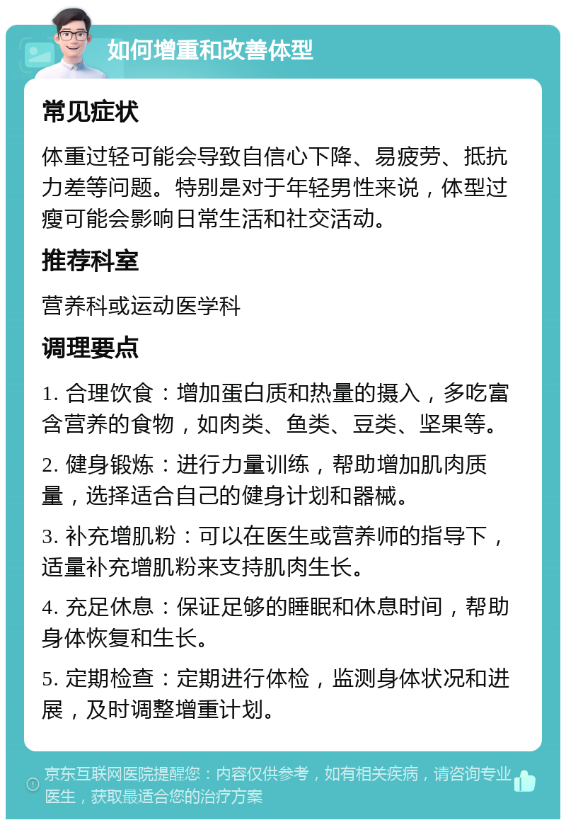 如何增重和改善体型 常见症状 体重过轻可能会导致自信心下降、易疲劳、抵抗力差等问题。特别是对于年轻男性来说，体型过瘦可能会影响日常生活和社交活动。 推荐科室 营养科或运动医学科 调理要点 1. 合理饮食：增加蛋白质和热量的摄入，多吃富含营养的食物，如肉类、鱼类、豆类、坚果等。 2. 健身锻炼：进行力量训练，帮助增加肌肉质量，选择适合自己的健身计划和器械。 3. 补充增肌粉：可以在医生或营养师的指导下，适量补充增肌粉来支持肌肉生长。 4. 充足休息：保证足够的睡眠和休息时间，帮助身体恢复和生长。 5. 定期检查：定期进行体检，监测身体状况和进展，及时调整增重计划。