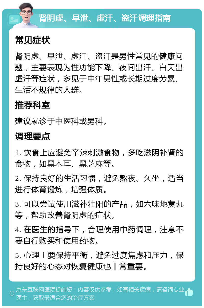 肾阴虚、早泄、虚汗、盗汗调理指南 常见症状 肾阴虚、早泄、虚汗、盗汗是男性常见的健康问题，主要表现为性功能下降、夜间出汗、白天出虚汗等症状，多见于中年男性或长期过度劳累、生活不规律的人群。 推荐科室 建议就诊于中医科或男科。 调理要点 1. 饮食上应避免辛辣刺激食物，多吃滋阴补肾的食物，如黑木耳、黑芝麻等。 2. 保持良好的生活习惯，避免熬夜、久坐，适当进行体育锻炼，增强体质。 3. 可以尝试使用滋补壮阳的产品，如六味地黄丸等，帮助改善肾阴虚的症状。 4. 在医生的指导下，合理使用中药调理，注意不要自行购买和使用药物。 5. 心理上要保持平衡，避免过度焦虑和压力，保持良好的心态对恢复健康也非常重要。