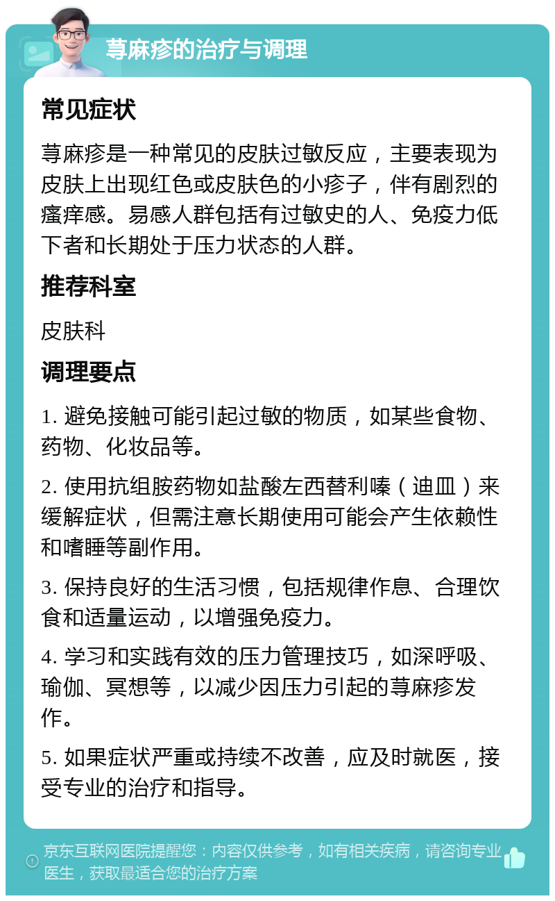 荨麻疹的治疗与调理 常见症状 荨麻疹是一种常见的皮肤过敏反应，主要表现为皮肤上出现红色或皮肤色的小疹子，伴有剧烈的瘙痒感。易感人群包括有过敏史的人、免疫力低下者和长期处于压力状态的人群。 推荐科室 皮肤科 调理要点 1. 避免接触可能引起过敏的物质，如某些食物、药物、化妆品等。 2. 使用抗组胺药物如盐酸左西替利嗪（迪皿）来缓解症状，但需注意长期使用可能会产生依赖性和嗜睡等副作用。 3. 保持良好的生活习惯，包括规律作息、合理饮食和适量运动，以增强免疫力。 4. 学习和实践有效的压力管理技巧，如深呼吸、瑜伽、冥想等，以减少因压力引起的荨麻疹发作。 5. 如果症状严重或持续不改善，应及时就医，接受专业的治疗和指导。