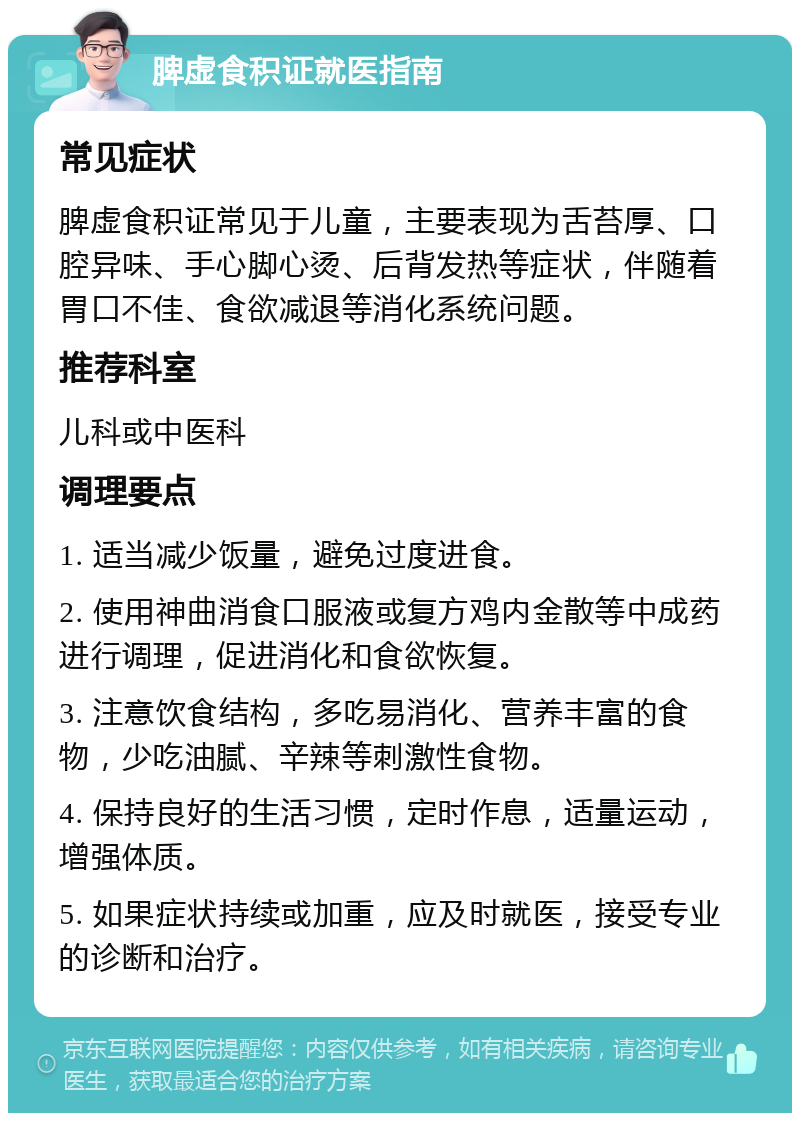 脾虚食积证就医指南 常见症状 脾虚食积证常见于儿童，主要表现为舌苔厚、口腔异味、手心脚心烫、后背发热等症状，伴随着胃口不佳、食欲减退等消化系统问题。 推荐科室 儿科或中医科 调理要点 1. 适当减少饭量，避免过度进食。 2. 使用神曲消食口服液或复方鸡内金散等中成药进行调理，促进消化和食欲恢复。 3. 注意饮食结构，多吃易消化、营养丰富的食物，少吃油腻、辛辣等刺激性食物。 4. 保持良好的生活习惯，定时作息，适量运动，增强体质。 5. 如果症状持续或加重，应及时就医，接受专业的诊断和治疗。