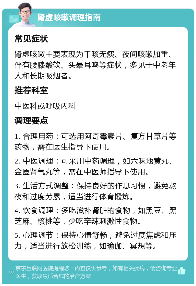 肾虚咳嗽调理指南 常见症状 肾虚咳嗽主要表现为干咳无痰、夜间咳嗽加重、伴有腰膝酸软、头晕耳鸣等症状，多见于中老年人和长期吸烟者。 推荐科室 中医科或呼吸内科 调理要点 1. 合理用药：可选用阿奇霉素片、复方甘草片等药物，需在医生指导下使用。 2. 中医调理：可采用中药调理，如六味地黄丸、金匮肾气丸等，需在中医师指导下使用。 3. 生活方式调整：保持良好的作息习惯，避免熬夜和过度劳累，适当进行体育锻炼。 4. 饮食调理：多吃滋补肾脏的食物，如黑豆、黑芝麻、核桃等，少吃辛辣刺激性食物。 5. 心理调节：保持心情舒畅，避免过度焦虑和压力，适当进行放松训练，如瑜伽、冥想等。