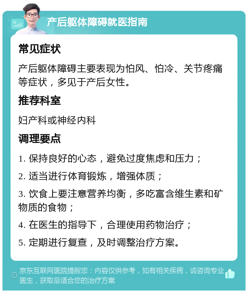 产后躯体障碍就医指南 常见症状 产后躯体障碍主要表现为怕风、怕冷、关节疼痛等症状，多见于产后女性。 推荐科室 妇产科或神经内科 调理要点 1. 保持良好的心态，避免过度焦虑和压力； 2. 适当进行体育锻炼，增强体质； 3. 饮食上要注意营养均衡，多吃富含维生素和矿物质的食物； 4. 在医生的指导下，合理使用药物治疗； 5. 定期进行复查，及时调整治疗方案。