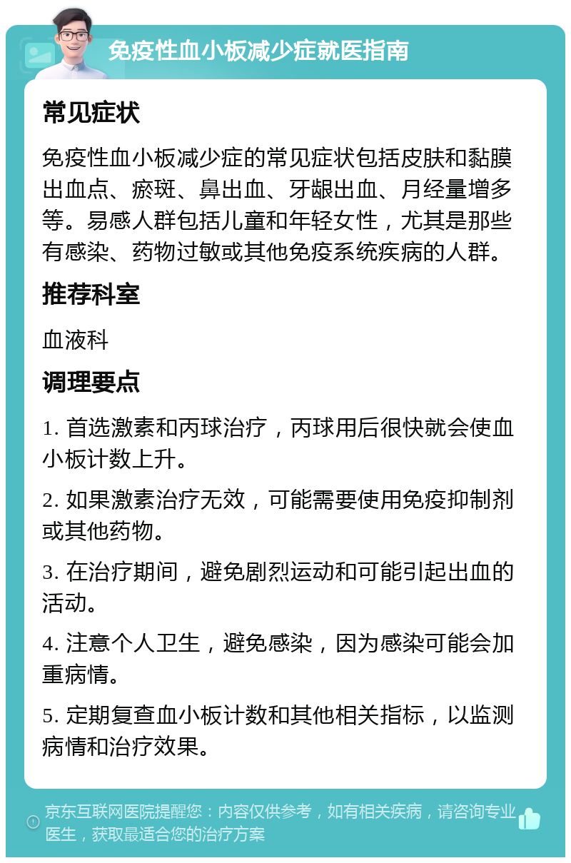 免疫性血小板减少症就医指南 常见症状 免疫性血小板减少症的常见症状包括皮肤和黏膜出血点、瘀斑、鼻出血、牙龈出血、月经量增多等。易感人群包括儿童和年轻女性，尤其是那些有感染、药物过敏或其他免疫系统疾病的人群。 推荐科室 血液科 调理要点 1. 首选激素和丙球治疗，丙球用后很快就会使血小板计数上升。 2. 如果激素治疗无效，可能需要使用免疫抑制剂或其他药物。 3. 在治疗期间，避免剧烈运动和可能引起出血的活动。 4. 注意个人卫生，避免感染，因为感染可能会加重病情。 5. 定期复查血小板计数和其他相关指标，以监测病情和治疗效果。