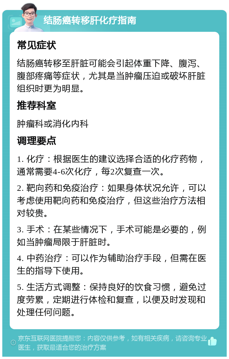 结肠癌转移肝化疗指南 常见症状 结肠癌转移至肝脏可能会引起体重下降、腹泻、腹部疼痛等症状，尤其是当肿瘤压迫或破坏肝脏组织时更为明显。 推荐科室 肿瘤科或消化内科 调理要点 1. 化疗：根据医生的建议选择合适的化疗药物，通常需要4-6次化疗，每2次复查一次。 2. 靶向药和免疫治疗：如果身体状况允许，可以考虑使用靶向药和免疫治疗，但这些治疗方法相对较贵。 3. 手术：在某些情况下，手术可能是必要的，例如当肿瘤局限于肝脏时。 4. 中药治疗：可以作为辅助治疗手段，但需在医生的指导下使用。 5. 生活方式调整：保持良好的饮食习惯，避免过度劳累，定期进行体检和复查，以便及时发现和处理任何问题。