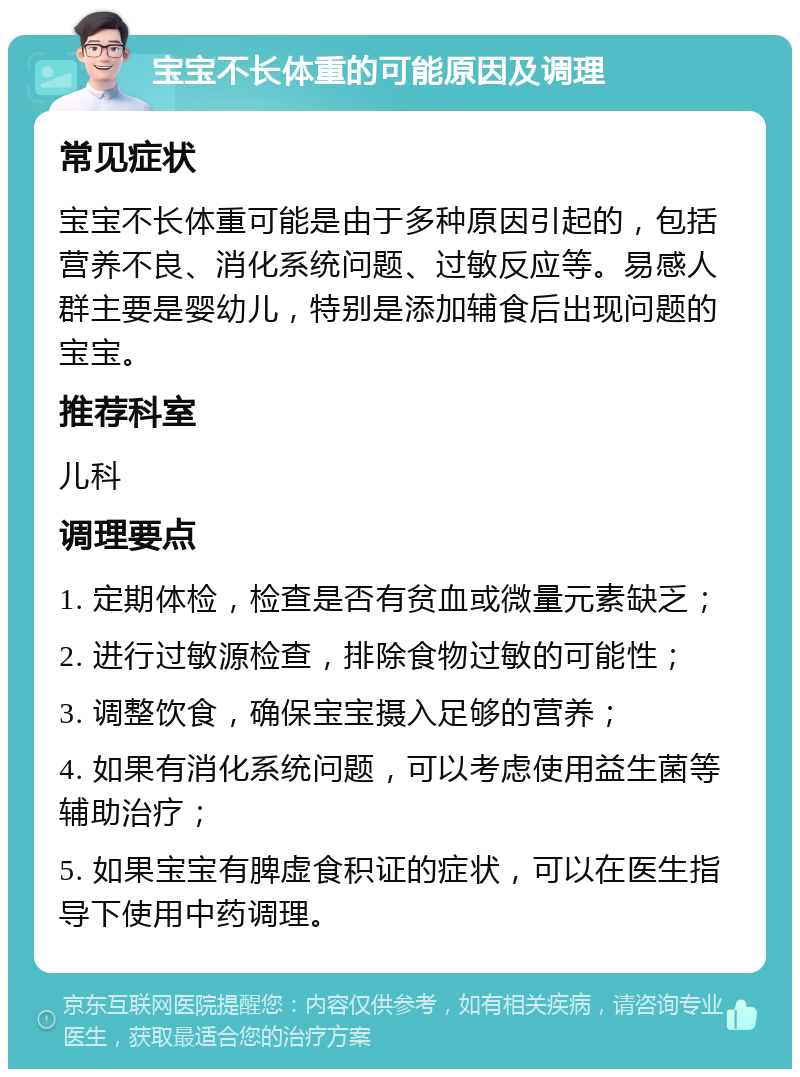 宝宝不长体重的可能原因及调理 常见症状 宝宝不长体重可能是由于多种原因引起的，包括营养不良、消化系统问题、过敏反应等。易感人群主要是婴幼儿，特别是添加辅食后出现问题的宝宝。 推荐科室 儿科 调理要点 1. 定期体检，检查是否有贫血或微量元素缺乏； 2. 进行过敏源检查，排除食物过敏的可能性； 3. 调整饮食，确保宝宝摄入足够的营养； 4. 如果有消化系统问题，可以考虑使用益生菌等辅助治疗； 5. 如果宝宝有脾虚食积证的症状，可以在医生指导下使用中药调理。