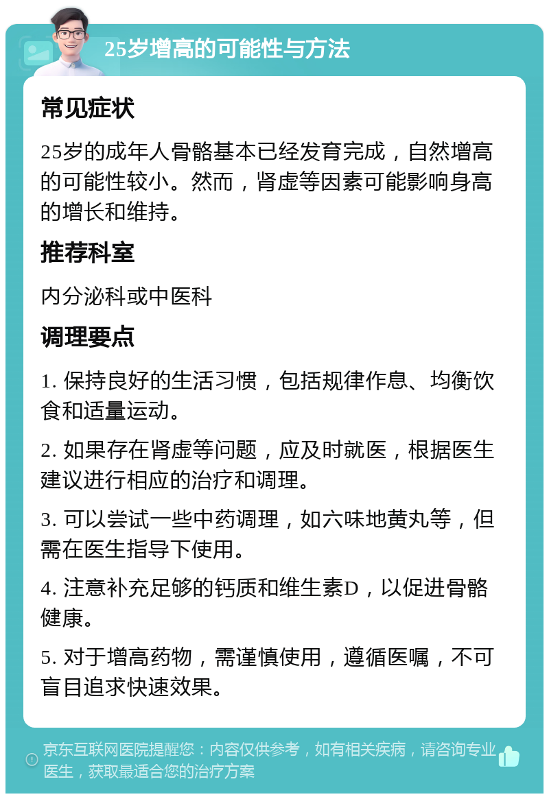 25岁增高的可能性与方法 常见症状 25岁的成年人骨骼基本已经发育完成，自然增高的可能性较小。然而，肾虚等因素可能影响身高的增长和维持。 推荐科室 内分泌科或中医科 调理要点 1. 保持良好的生活习惯，包括规律作息、均衡饮食和适量运动。 2. 如果存在肾虚等问题，应及时就医，根据医生建议进行相应的治疗和调理。 3. 可以尝试一些中药调理，如六味地黄丸等，但需在医生指导下使用。 4. 注意补充足够的钙质和维生素D，以促进骨骼健康。 5. 对于增高药物，需谨慎使用，遵循医嘱，不可盲目追求快速效果。