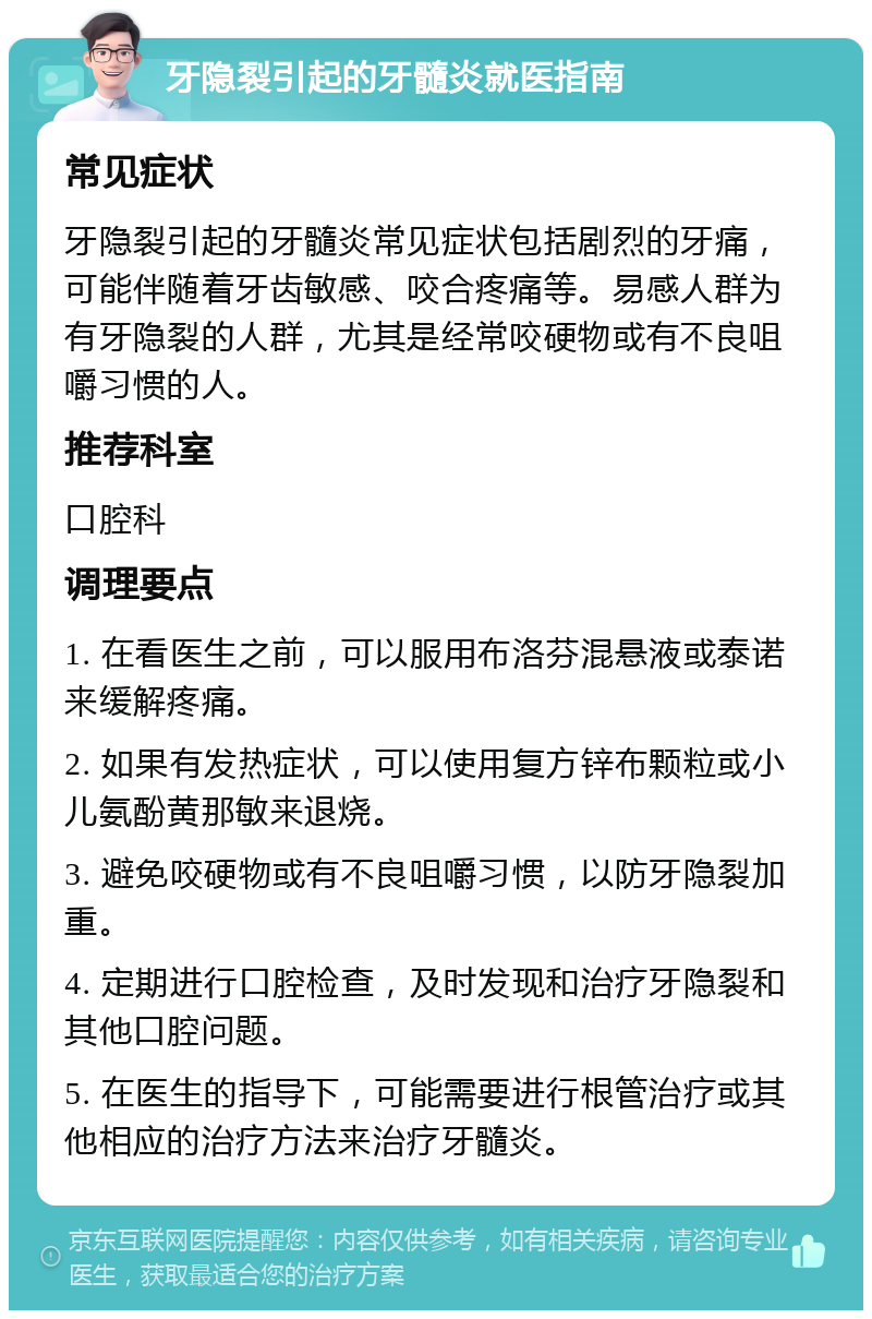 牙隐裂引起的牙髓炎就医指南 常见症状 牙隐裂引起的牙髓炎常见症状包括剧烈的牙痛，可能伴随着牙齿敏感、咬合疼痛等。易感人群为有牙隐裂的人群，尤其是经常咬硬物或有不良咀嚼习惯的人。 推荐科室 口腔科 调理要点 1. 在看医生之前，可以服用布洛芬混悬液或泰诺来缓解疼痛。 2. 如果有发热症状，可以使用复方锌布颗粒或小儿氨酚黄那敏来退烧。 3. 避免咬硬物或有不良咀嚼习惯，以防牙隐裂加重。 4. 定期进行口腔检查，及时发现和治疗牙隐裂和其他口腔问题。 5. 在医生的指导下，可能需要进行根管治疗或其他相应的治疗方法来治疗牙髓炎。