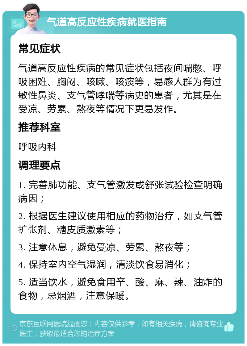 气道高反应性疾病就医指南 常见症状 气道高反应性疾病的常见症状包括夜间喘憋、呼吸困难、胸闷、咳嗽、咳痰等，易感人群为有过敏性鼻炎、支气管哮喘等病史的患者，尤其是在受凉、劳累、熬夜等情况下更易发作。 推荐科室 呼吸内科 调理要点 1. 完善肺功能、支气管激发或舒张试验检查明确病因； 2. 根据医生建议使用相应的药物治疗，如支气管扩张剂、糖皮质激素等； 3. 注意休息，避免受凉、劳累、熬夜等； 4. 保持室内空气湿润，清淡饮食易消化； 5. 适当饮水，避免食用辛、酸、麻、辣、油炸的食物，忌烟酒，注意保暖。