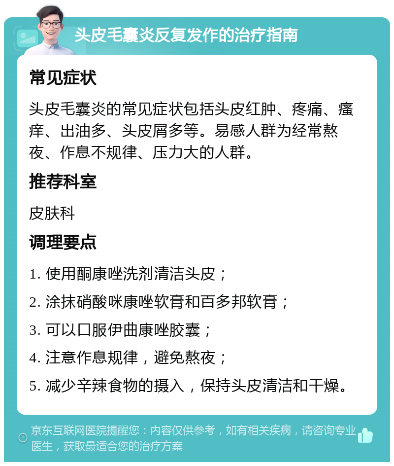 头皮毛囊炎反复发作的治疗指南 常见症状 头皮毛囊炎的常见症状包括头皮红肿、疼痛、瘙痒、出油多、头皮屑多等。易感人群为经常熬夜、作息不规律、压力大的人群。 推荐科室 皮肤科 调理要点 1. 使用酮康唑洗剂清洁头皮； 2. 涂抹硝酸咪康唑软膏和百多邦软膏； 3. 可以口服伊曲康唑胶囊； 4. 注意作息规律，避免熬夜； 5. 减少辛辣食物的摄入，保持头皮清洁和干燥。