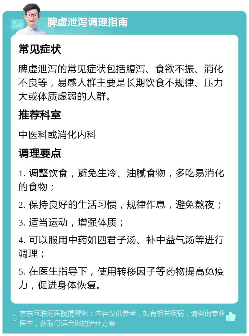 脾虚泄泻调理指南 常见症状 脾虚泄泻的常见症状包括腹泻、食欲不振、消化不良等，易感人群主要是长期饮食不规律、压力大或体质虚弱的人群。 推荐科室 中医科或消化内科 调理要点 1. 调整饮食，避免生冷、油腻食物，多吃易消化的食物； 2. 保持良好的生活习惯，规律作息，避免熬夜； 3. 适当运动，增强体质； 4. 可以服用中药如四君子汤、补中益气汤等进行调理； 5. 在医生指导下，使用转移因子等药物提高免疫力，促进身体恢复。