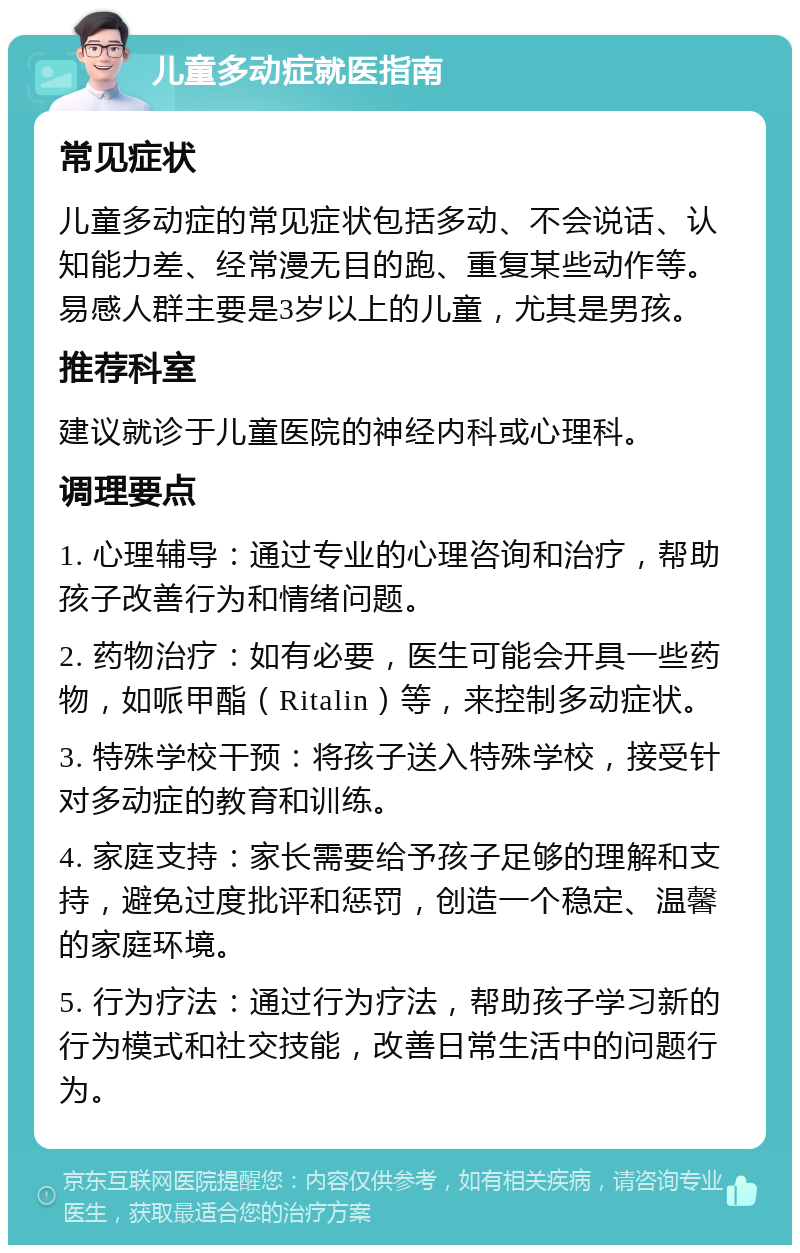 儿童多动症就医指南 常见症状 儿童多动症的常见症状包括多动、不会说话、认知能力差、经常漫无目的跑、重复某些动作等。易感人群主要是3岁以上的儿童，尤其是男孩。 推荐科室 建议就诊于儿童医院的神经内科或心理科。 调理要点 1. 心理辅导：通过专业的心理咨询和治疗，帮助孩子改善行为和情绪问题。 2. 药物治疗：如有必要，医生可能会开具一些药物，如哌甲酯（Ritalin）等，来控制多动症状。 3. 特殊学校干预：将孩子送入特殊学校，接受针对多动症的教育和训练。 4. 家庭支持：家长需要给予孩子足够的理解和支持，避免过度批评和惩罚，创造一个稳定、温馨的家庭环境。 5. 行为疗法：通过行为疗法，帮助孩子学习新的行为模式和社交技能，改善日常生活中的问题行为。