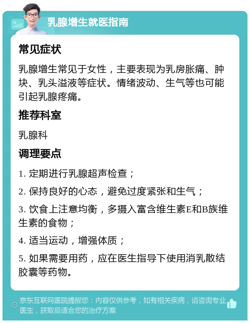 乳腺增生就医指南 常见症状 乳腺增生常见于女性，主要表现为乳房胀痛、肿块、乳头溢液等症状。情绪波动、生气等也可能引起乳腺疼痛。 推荐科室 乳腺科 调理要点 1. 定期进行乳腺超声检查； 2. 保持良好的心态，避免过度紧张和生气； 3. 饮食上注意均衡，多摄入富含维生素E和B族维生素的食物； 4. 适当运动，增强体质； 5. 如果需要用药，应在医生指导下使用消乳散结胶囊等药物。