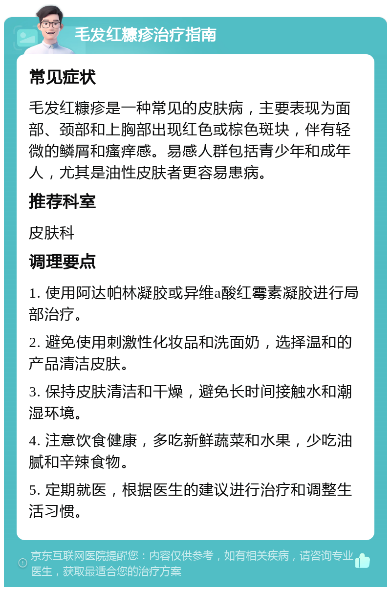 毛发红糠疹治疗指南 常见症状 毛发红糠疹是一种常见的皮肤病，主要表现为面部、颈部和上胸部出现红色或棕色斑块，伴有轻微的鳞屑和瘙痒感。易感人群包括青少年和成年人，尤其是油性皮肤者更容易患病。 推荐科室 皮肤科 调理要点 1. 使用阿达帕林凝胶或异维a酸红霉素凝胶进行局部治疗。 2. 避免使用刺激性化妆品和洗面奶，选择温和的产品清洁皮肤。 3. 保持皮肤清洁和干燥，避免长时间接触水和潮湿环境。 4. 注意饮食健康，多吃新鲜蔬菜和水果，少吃油腻和辛辣食物。 5. 定期就医，根据医生的建议进行治疗和调整生活习惯。