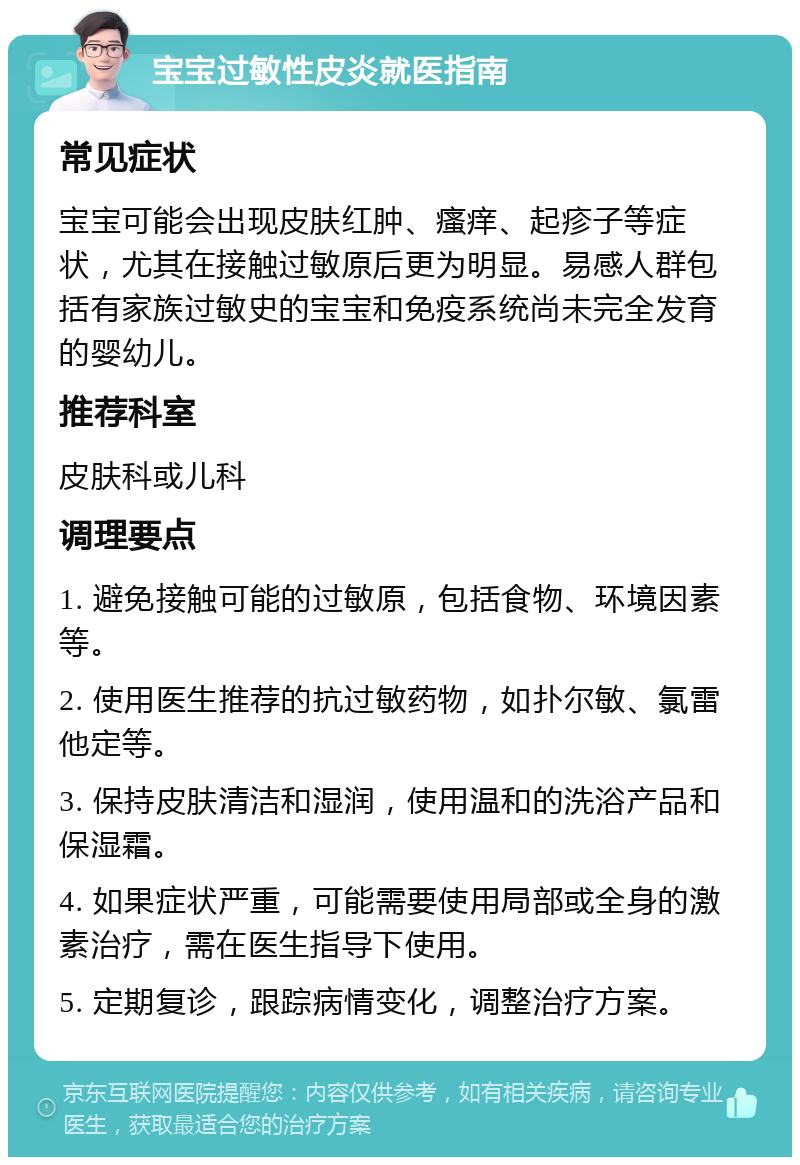 宝宝过敏性皮炎就医指南 常见症状 宝宝可能会出现皮肤红肿、瘙痒、起疹子等症状，尤其在接触过敏原后更为明显。易感人群包括有家族过敏史的宝宝和免疫系统尚未完全发育的婴幼儿。 推荐科室 皮肤科或儿科 调理要点 1. 避免接触可能的过敏原，包括食物、环境因素等。 2. 使用医生推荐的抗过敏药物，如扑尔敏、氯雷他定等。 3. 保持皮肤清洁和湿润，使用温和的洗浴产品和保湿霜。 4. 如果症状严重，可能需要使用局部或全身的激素治疗，需在医生指导下使用。 5. 定期复诊，跟踪病情变化，调整治疗方案。