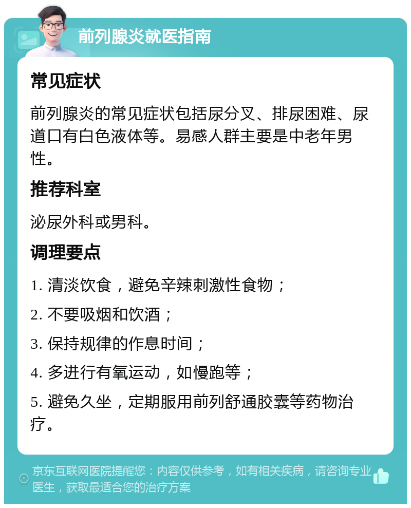 前列腺炎就医指南 常见症状 前列腺炎的常见症状包括尿分叉、排尿困难、尿道口有白色液体等。易感人群主要是中老年男性。 推荐科室 泌尿外科或男科。 调理要点 1. 清淡饮食，避免辛辣刺激性食物； 2. 不要吸烟和饮酒； 3. 保持规律的作息时间； 4. 多进行有氧运动，如慢跑等； 5. 避免久坐，定期服用前列舒通胶囊等药物治疗。