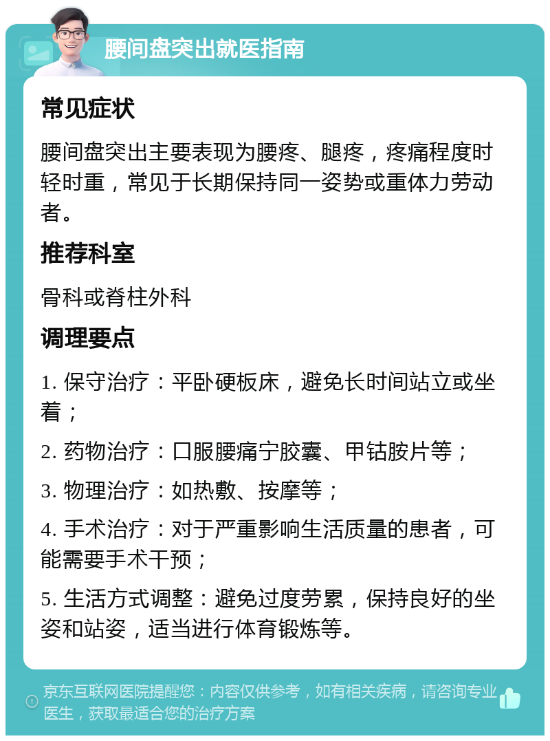 腰间盘突出就医指南 常见症状 腰间盘突出主要表现为腰疼、腿疼，疼痛程度时轻时重，常见于长期保持同一姿势或重体力劳动者。 推荐科室 骨科或脊柱外科 调理要点 1. 保守治疗：平卧硬板床，避免长时间站立或坐着； 2. 药物治疗：口服腰痛宁胶囊、甲钴胺片等； 3. 物理治疗：如热敷、按摩等； 4. 手术治疗：对于严重影响生活质量的患者，可能需要手术干预； 5. 生活方式调整：避免过度劳累，保持良好的坐姿和站姿，适当进行体育锻炼等。