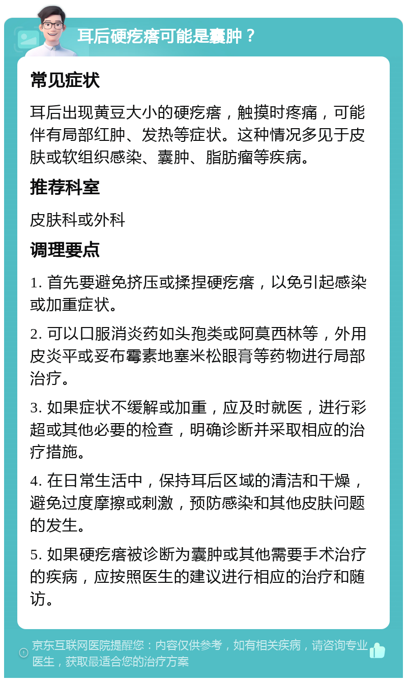 耳后硬疙瘩可能是囊肿？ 常见症状 耳后出现黄豆大小的硬疙瘩，触摸时疼痛，可能伴有局部红肿、发热等症状。这种情况多见于皮肤或软组织感染、囊肿、脂肪瘤等疾病。 推荐科室 皮肤科或外科 调理要点 1. 首先要避免挤压或揉捏硬疙瘩，以免引起感染或加重症状。 2. 可以口服消炎药如头孢类或阿莫西林等，外用皮炎平或妥布霉素地塞米松眼膏等药物进行局部治疗。 3. 如果症状不缓解或加重，应及时就医，进行彩超或其他必要的检查，明确诊断并采取相应的治疗措施。 4. 在日常生活中，保持耳后区域的清洁和干燥，避免过度摩擦或刺激，预防感染和其他皮肤问题的发生。 5. 如果硬疙瘩被诊断为囊肿或其他需要手术治疗的疾病，应按照医生的建议进行相应的治疗和随访。