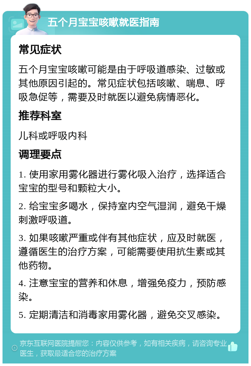 五个月宝宝咳嗽就医指南 常见症状 五个月宝宝咳嗽可能是由于呼吸道感染、过敏或其他原因引起的。常见症状包括咳嗽、喘息、呼吸急促等，需要及时就医以避免病情恶化。 推荐科室 儿科或呼吸内科 调理要点 1. 使用家用雾化器进行雾化吸入治疗，选择适合宝宝的型号和颗粒大小。 2. 给宝宝多喝水，保持室内空气湿润，避免干燥刺激呼吸道。 3. 如果咳嗽严重或伴有其他症状，应及时就医，遵循医生的治疗方案，可能需要使用抗生素或其他药物。 4. 注意宝宝的营养和休息，增强免疫力，预防感染。 5. 定期清洁和消毒家用雾化器，避免交叉感染。