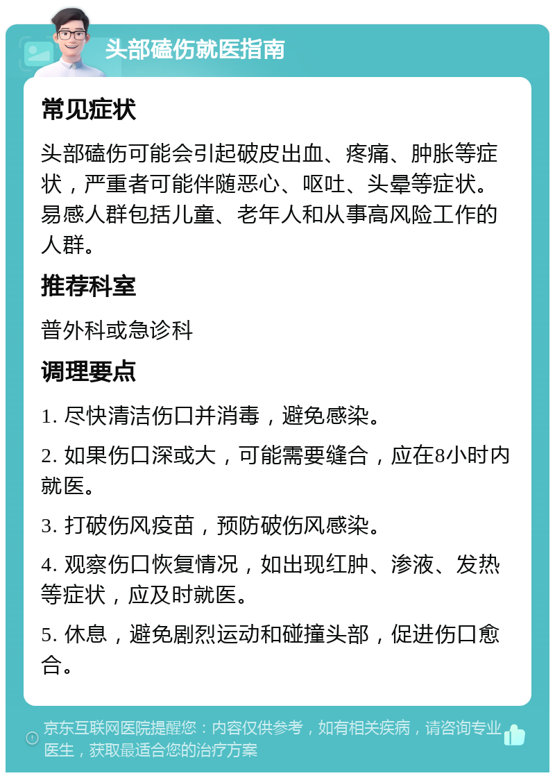 头部磕伤就医指南 常见症状 头部磕伤可能会引起破皮出血、疼痛、肿胀等症状，严重者可能伴随恶心、呕吐、头晕等症状。易感人群包括儿童、老年人和从事高风险工作的人群。 推荐科室 普外科或急诊科 调理要点 1. 尽快清洁伤口并消毒，避免感染。 2. 如果伤口深或大，可能需要缝合，应在8小时内就医。 3. 打破伤风疫苗，预防破伤风感染。 4. 观察伤口恢复情况，如出现红肿、渗液、发热等症状，应及时就医。 5. 休息，避免剧烈运动和碰撞头部，促进伤口愈合。