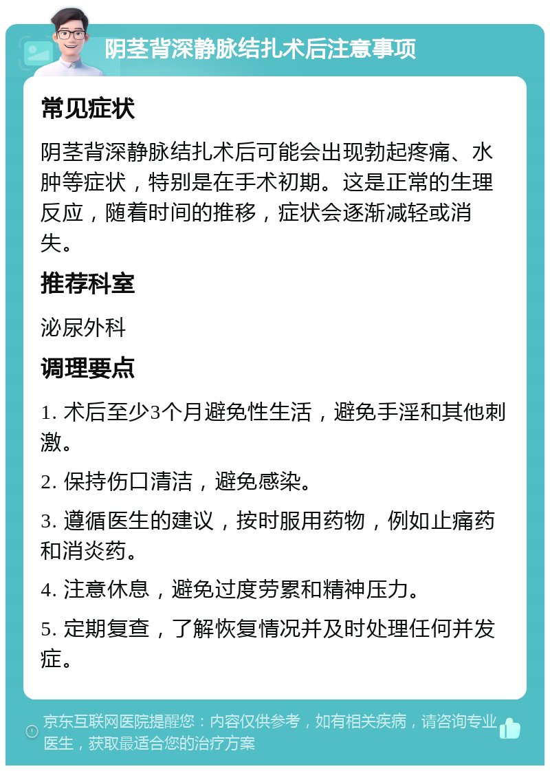 阴茎背深静脉结扎术后注意事项 常见症状 阴茎背深静脉结扎术后可能会出现勃起疼痛、水肿等症状，特别是在手术初期。这是正常的生理反应，随着时间的推移，症状会逐渐减轻或消失。 推荐科室 泌尿外科 调理要点 1. 术后至少3个月避免性生活，避免手淫和其他刺激。 2. 保持伤口清洁，避免感染。 3. 遵循医生的建议，按时服用药物，例如止痛药和消炎药。 4. 注意休息，避免过度劳累和精神压力。 5. 定期复查，了解恢复情况并及时处理任何并发症。