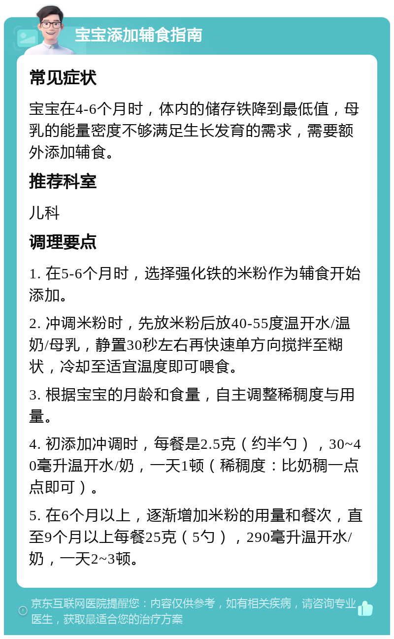 宝宝添加辅食指南 常见症状 宝宝在4-6个月时，体内的储存铁降到最低值，母乳的能量密度不够满足生长发育的需求，需要额外添加辅食。 推荐科室 儿科 调理要点 1. 在5-6个月时，选择强化铁的米粉作为辅食开始添加。 2. 冲调米粉时，先放米粉后放40-55度温开水/温奶/母乳，静置30秒左右再快速单方向搅拌至糊状，冷却至适宜温度即可喂食。 3. 根据宝宝的月龄和食量，自主调整稀稠度与用量。 4. 初添加冲调时，每餐是2.5克（约半勺），30~40毫升温开水/奶，一天1顿（稀稠度：比奶稠一点点即可）。 5. 在6个月以上，逐渐增加米粉的用量和餐次，直至9个月以上每餐25克（5勺），290毫升温开水/奶，一天2~3顿。