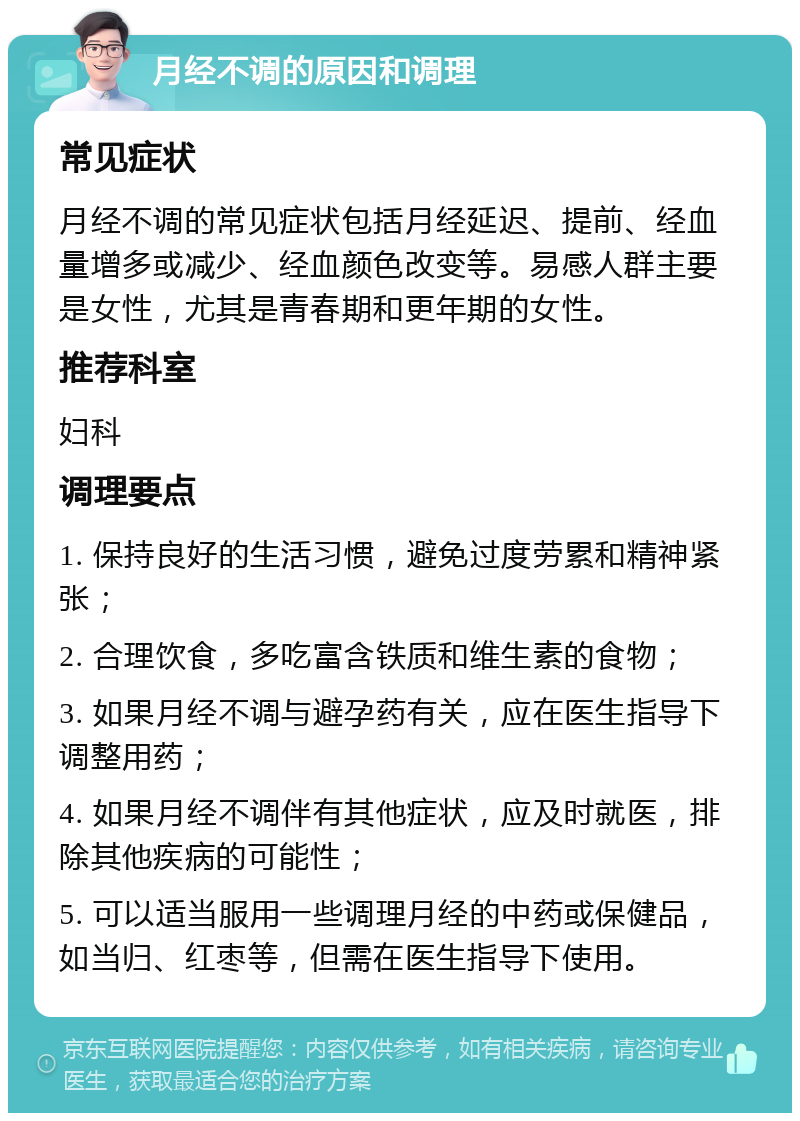 月经不调的原因和调理 常见症状 月经不调的常见症状包括月经延迟、提前、经血量增多或减少、经血颜色改变等。易感人群主要是女性，尤其是青春期和更年期的女性。 推荐科室 妇科 调理要点 1. 保持良好的生活习惯，避免过度劳累和精神紧张； 2. 合理饮食，多吃富含铁质和维生素的食物； 3. 如果月经不调与避孕药有关，应在医生指导下调整用药； 4. 如果月经不调伴有其他症状，应及时就医，排除其他疾病的可能性； 5. 可以适当服用一些调理月经的中药或保健品，如当归、红枣等，但需在医生指导下使用。