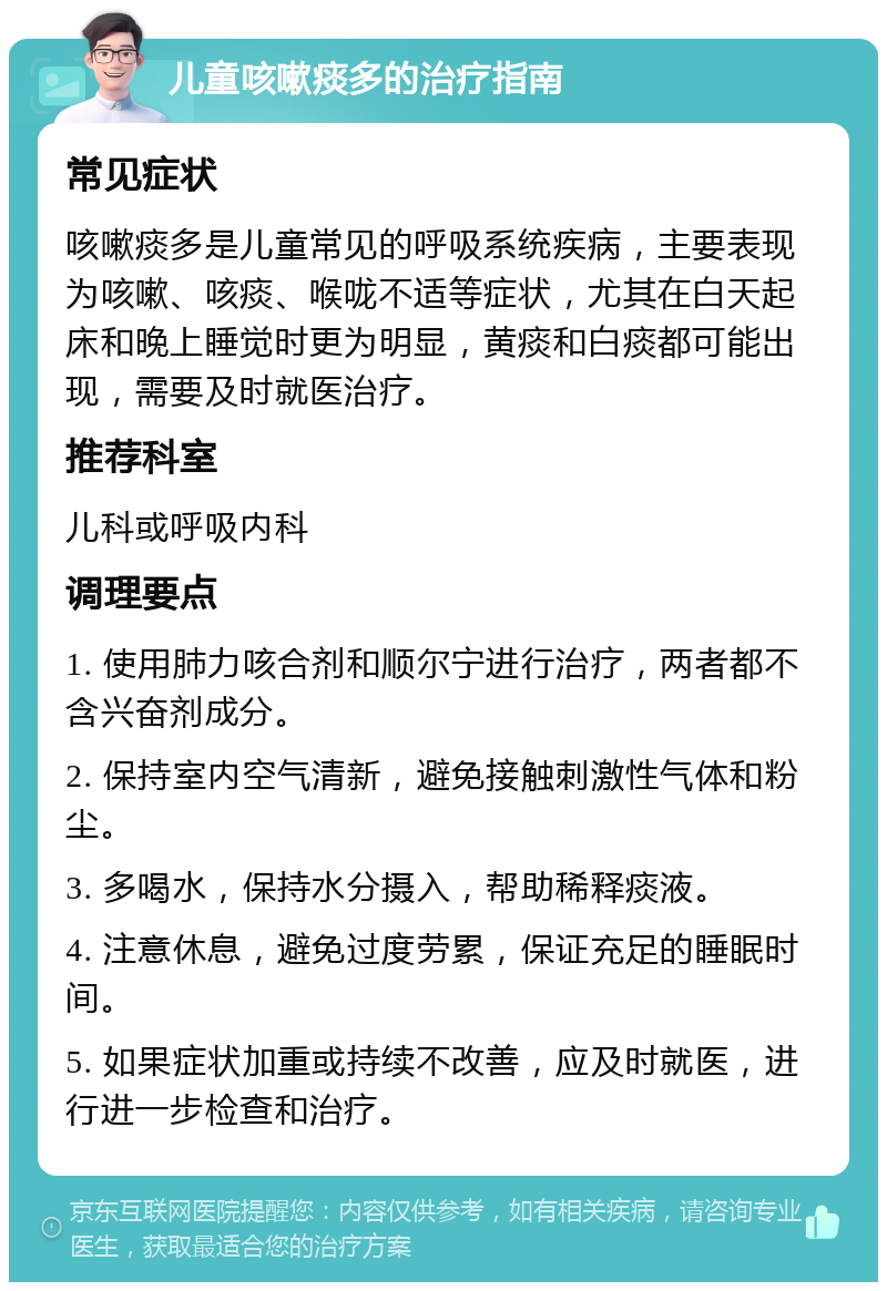 儿童咳嗽痰多的治疗指南 常见症状 咳嗽痰多是儿童常见的呼吸系统疾病，主要表现为咳嗽、咳痰、喉咙不适等症状，尤其在白天起床和晚上睡觉时更为明显，黄痰和白痰都可能出现，需要及时就医治疗。 推荐科室 儿科或呼吸内科 调理要点 1. 使用肺力咳合剂和顺尔宁进行治疗，两者都不含兴奋剂成分。 2. 保持室内空气清新，避免接触刺激性气体和粉尘。 3. 多喝水，保持水分摄入，帮助稀释痰液。 4. 注意休息，避免过度劳累，保证充足的睡眠时间。 5. 如果症状加重或持续不改善，应及时就医，进行进一步检查和治疗。