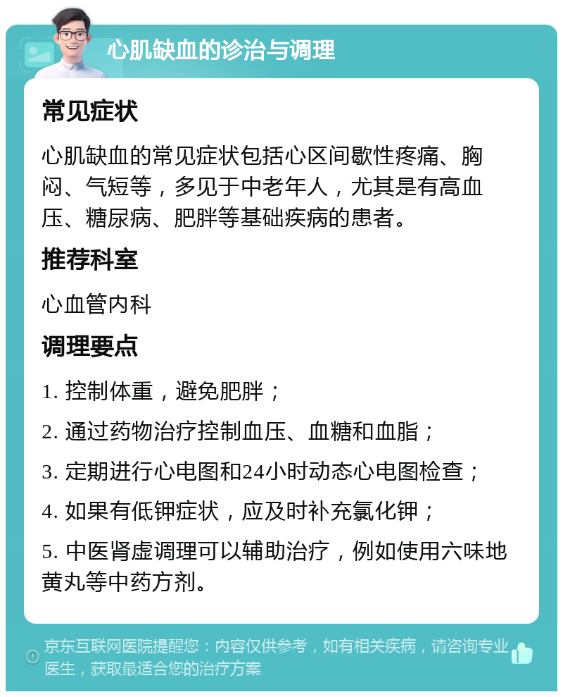 心肌缺血的诊治与调理 常见症状 心肌缺血的常见症状包括心区间歇性疼痛、胸闷、气短等，多见于中老年人，尤其是有高血压、糖尿病、肥胖等基础疾病的患者。 推荐科室 心血管内科 调理要点 1. 控制体重，避免肥胖； 2. 通过药物治疗控制血压、血糖和血脂； 3. 定期进行心电图和24小时动态心电图检查； 4. 如果有低钾症状，应及时补充氯化钾； 5. 中医肾虚调理可以辅助治疗，例如使用六味地黄丸等中药方剂。