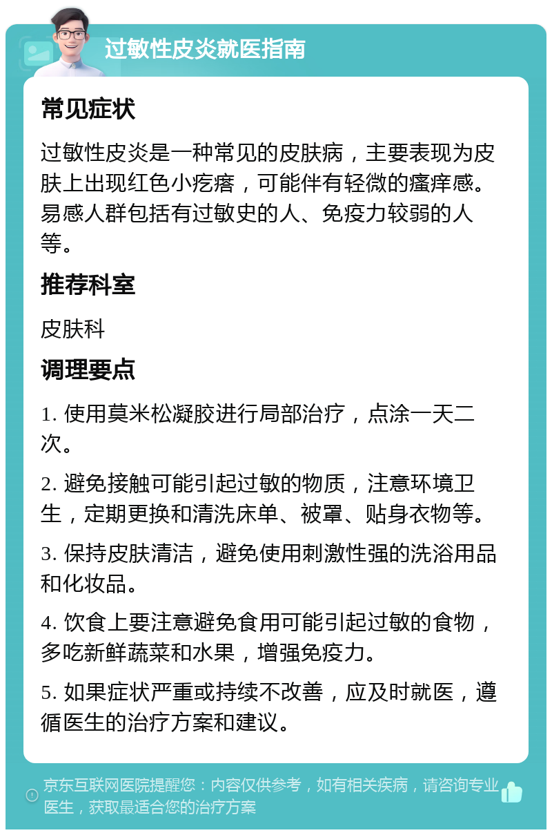 过敏性皮炎就医指南 常见症状 过敏性皮炎是一种常见的皮肤病，主要表现为皮肤上出现红色小疙瘩，可能伴有轻微的瘙痒感。易感人群包括有过敏史的人、免疫力较弱的人等。 推荐科室 皮肤科 调理要点 1. 使用莫米松凝胶进行局部治疗，点涂一天二次。 2. 避免接触可能引起过敏的物质，注意环境卫生，定期更换和清洗床单、被罩、贴身衣物等。 3. 保持皮肤清洁，避免使用刺激性强的洗浴用品和化妆品。 4. 饮食上要注意避免食用可能引起过敏的食物，多吃新鲜蔬菜和水果，增强免疫力。 5. 如果症状严重或持续不改善，应及时就医，遵循医生的治疗方案和建议。