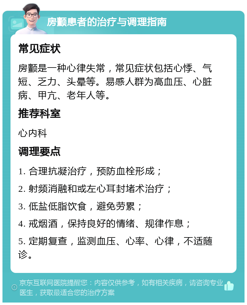 房颤患者的治疗与调理指南 常见症状 房颤是一种心律失常，常见症状包括心悸、气短、乏力、头晕等。易感人群为高血压、心脏病、甲亢、老年人等。 推荐科室 心内科 调理要点 1. 合理抗凝治疗，预防血栓形成； 2. 射频消融和或左心耳封堵术治疗； 3. 低盐低脂饮食，避免劳累； 4. 戒烟酒，保持良好的情绪、规律作息； 5. 定期复查，监测血压、心率、心律，不适随诊。