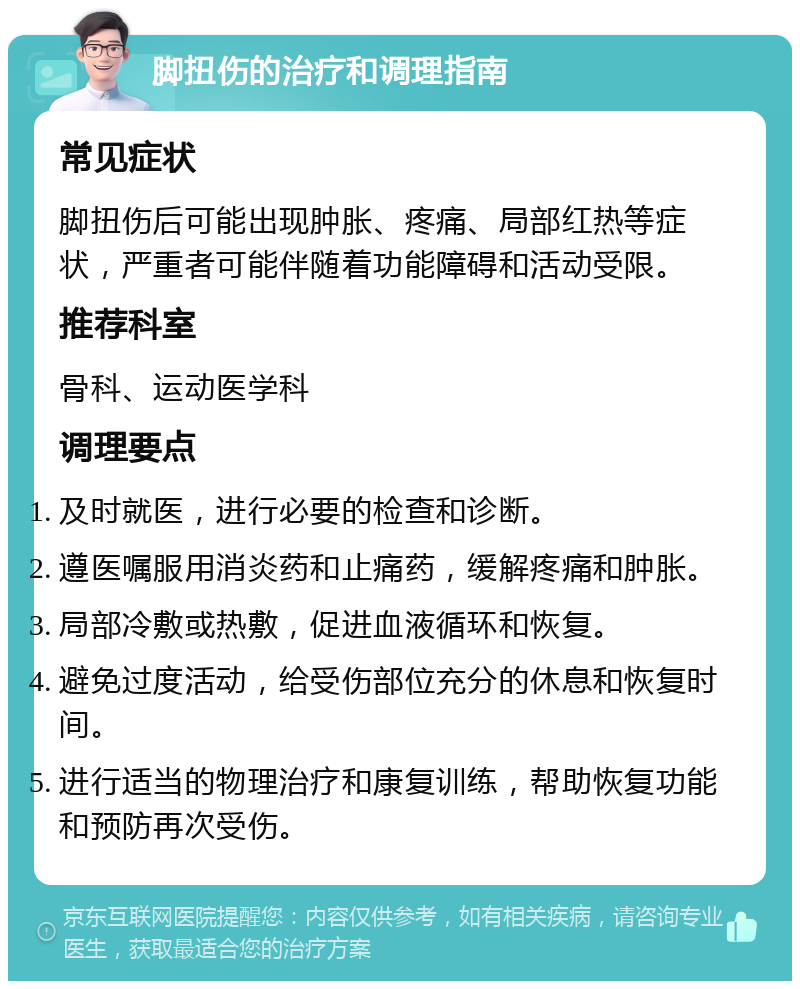 脚扭伤的治疗和调理指南 常见症状 脚扭伤后可能出现肿胀、疼痛、局部红热等症状，严重者可能伴随着功能障碍和活动受限。 推荐科室 骨科、运动医学科 调理要点 及时就医，进行必要的检查和诊断。 遵医嘱服用消炎药和止痛药，缓解疼痛和肿胀。 局部冷敷或热敷，促进血液循环和恢复。 避免过度活动，给受伤部位充分的休息和恢复时间。 进行适当的物理治疗和康复训练，帮助恢复功能和预防再次受伤。