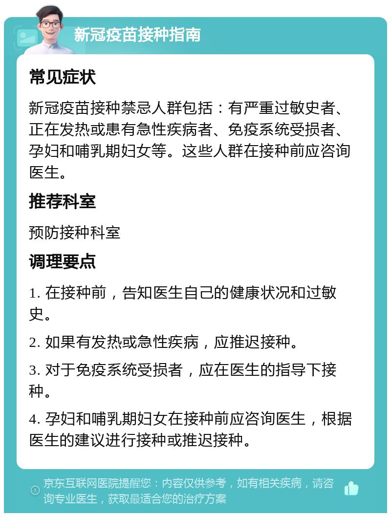 新冠疫苗接种指南 常见症状 新冠疫苗接种禁忌人群包括：有严重过敏史者、正在发热或患有急性疾病者、免疫系统受损者、孕妇和哺乳期妇女等。这些人群在接种前应咨询医生。 推荐科室 预防接种科室 调理要点 1. 在接种前，告知医生自己的健康状况和过敏史。 2. 如果有发热或急性疾病，应推迟接种。 3. 对于免疫系统受损者，应在医生的指导下接种。 4. 孕妇和哺乳期妇女在接种前应咨询医生，根据医生的建议进行接种或推迟接种。