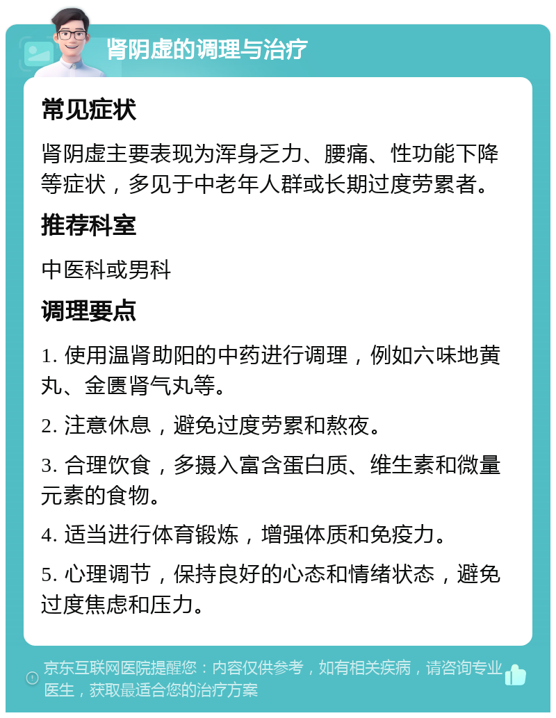 肾阴虚的调理与治疗 常见症状 肾阴虚主要表现为浑身乏力、腰痛、性功能下降等症状，多见于中老年人群或长期过度劳累者。 推荐科室 中医科或男科 调理要点 1. 使用温肾助阳的中药进行调理，例如六味地黄丸、金匮肾气丸等。 2. 注意休息，避免过度劳累和熬夜。 3. 合理饮食，多摄入富含蛋白质、维生素和微量元素的食物。 4. 适当进行体育锻炼，增强体质和免疫力。 5. 心理调节，保持良好的心态和情绪状态，避免过度焦虑和压力。