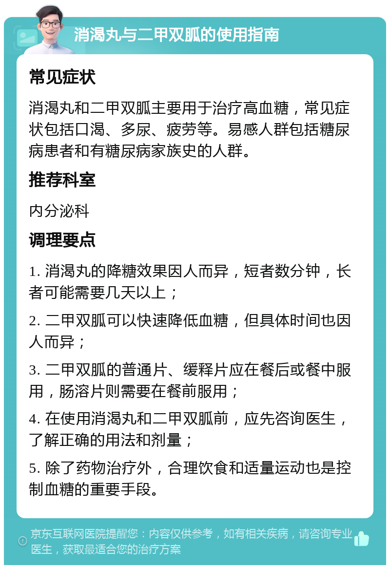 消渴丸与二甲双胍的使用指南 常见症状 消渴丸和二甲双胍主要用于治疗高血糖，常见症状包括口渴、多尿、疲劳等。易感人群包括糖尿病患者和有糖尿病家族史的人群。 推荐科室 内分泌科 调理要点 1. 消渴丸的降糖效果因人而异，短者数分钟，长者可能需要几天以上； 2. 二甲双胍可以快速降低血糖，但具体时间也因人而异； 3. 二甲双胍的普通片、缓释片应在餐后或餐中服用，肠溶片则需要在餐前服用； 4. 在使用消渴丸和二甲双胍前，应先咨询医生，了解正确的用法和剂量； 5. 除了药物治疗外，合理饮食和适量运动也是控制血糖的重要手段。