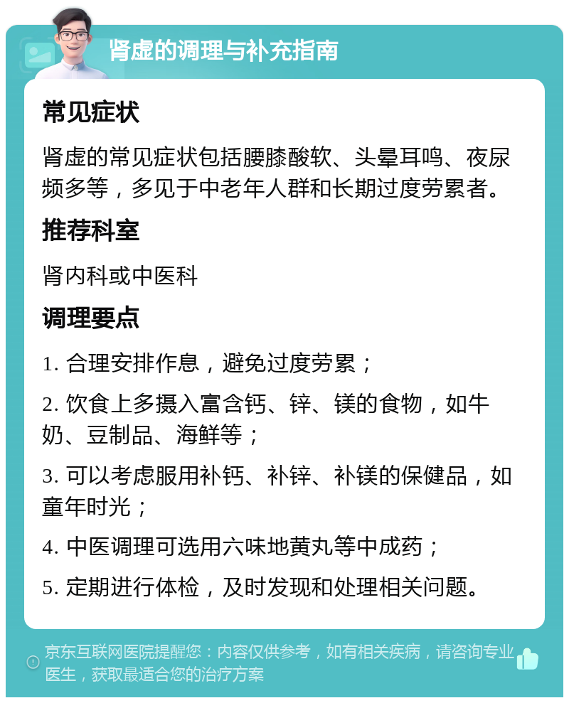 肾虚的调理与补充指南 常见症状 肾虚的常见症状包括腰膝酸软、头晕耳鸣、夜尿频多等，多见于中老年人群和长期过度劳累者。 推荐科室 肾内科或中医科 调理要点 1. 合理安排作息，避免过度劳累； 2. 饮食上多摄入富含钙、锌、镁的食物，如牛奶、豆制品、海鲜等； 3. 可以考虑服用补钙、补锌、补镁的保健品，如童年时光； 4. 中医调理可选用六味地黄丸等中成药； 5. 定期进行体检，及时发现和处理相关问题。