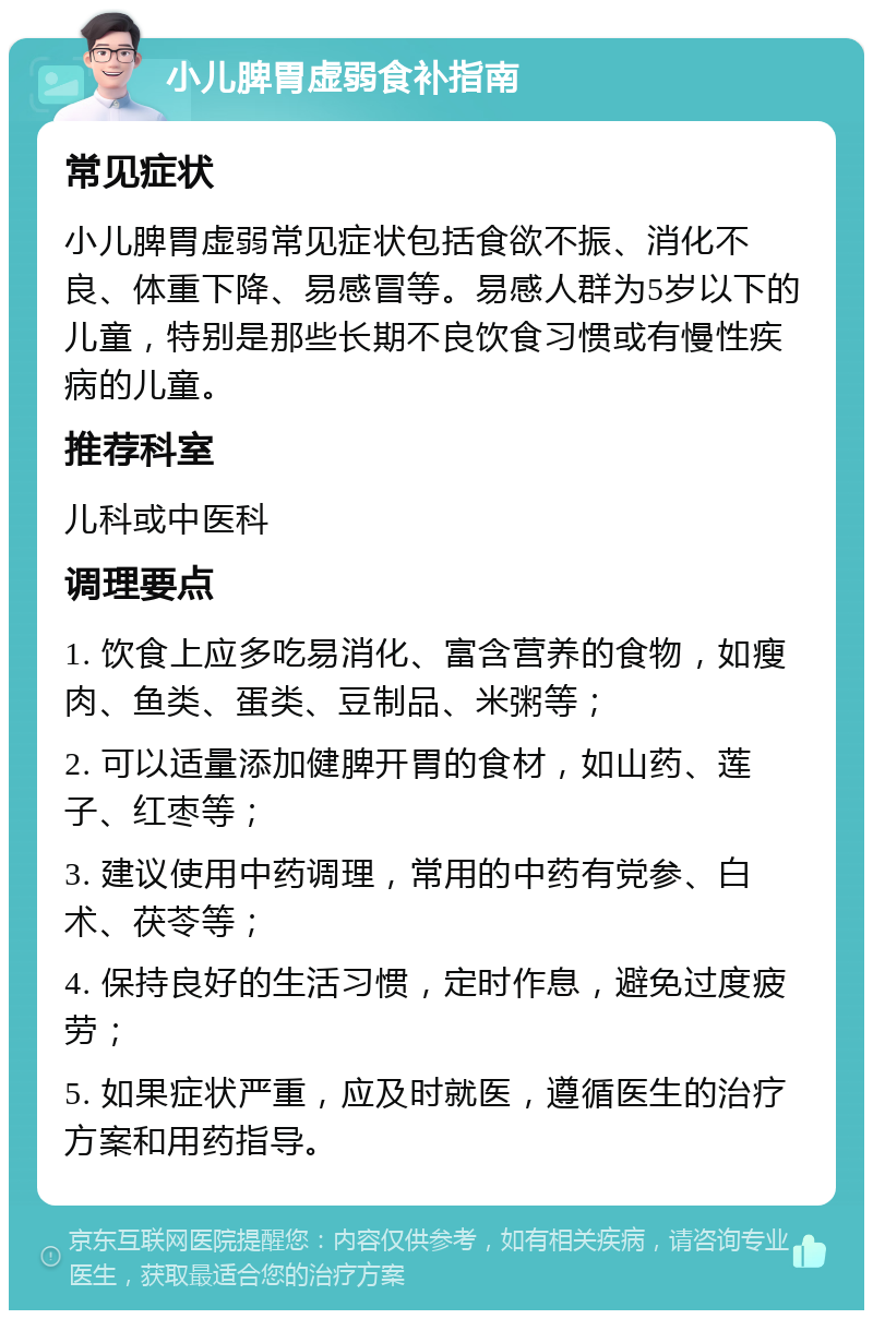 小儿脾胃虚弱食补指南 常见症状 小儿脾胃虚弱常见症状包括食欲不振、消化不良、体重下降、易感冒等。易感人群为5岁以下的儿童，特别是那些长期不良饮食习惯或有慢性疾病的儿童。 推荐科室 儿科或中医科 调理要点 1. 饮食上应多吃易消化、富含营养的食物，如瘦肉、鱼类、蛋类、豆制品、米粥等； 2. 可以适量添加健脾开胃的食材，如山药、莲子、红枣等； 3. 建议使用中药调理，常用的中药有党参、白术、茯苓等； 4. 保持良好的生活习惯，定时作息，避免过度疲劳； 5. 如果症状严重，应及时就医，遵循医生的治疗方案和用药指导。