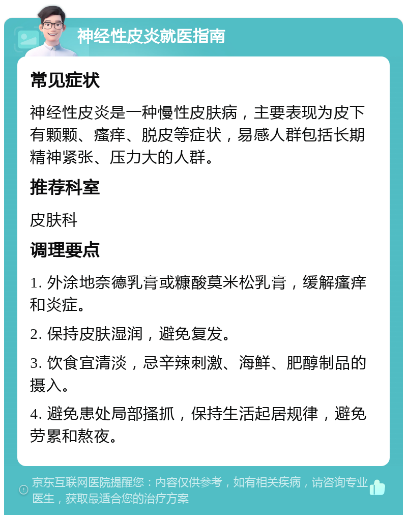 神经性皮炎就医指南 常见症状 神经性皮炎是一种慢性皮肤病，主要表现为皮下有颗颗、瘙痒、脱皮等症状，易感人群包括长期精神紧张、压力大的人群。 推荐科室 皮肤科 调理要点 1. 外涂地奈德乳膏或糠酸莫米松乳膏，缓解瘙痒和炎症。 2. 保持皮肤湿润，避免复发。 3. 饮食宜清淡，忌辛辣刺激、海鲜、肥醇制品的摄入。 4. 避免患处局部搔抓，保持生活起居规律，避免劳累和熬夜。