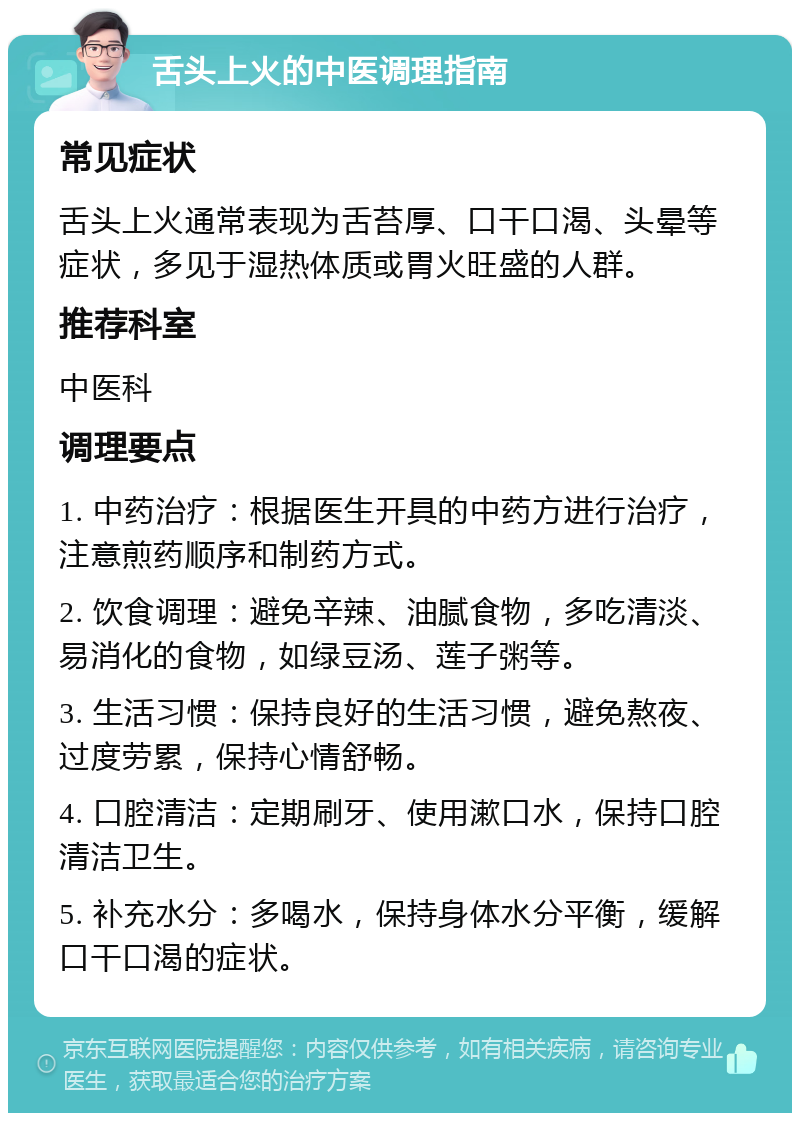 舌头上火的中医调理指南 常见症状 舌头上火通常表现为舌苔厚、口干口渴、头晕等症状，多见于湿热体质或胃火旺盛的人群。 推荐科室 中医科 调理要点 1. 中药治疗：根据医生开具的中药方进行治疗，注意煎药顺序和制药方式。 2. 饮食调理：避免辛辣、油腻食物，多吃清淡、易消化的食物，如绿豆汤、莲子粥等。 3. 生活习惯：保持良好的生活习惯，避免熬夜、过度劳累，保持心情舒畅。 4. 口腔清洁：定期刷牙、使用漱口水，保持口腔清洁卫生。 5. 补充水分：多喝水，保持身体水分平衡，缓解口干口渴的症状。